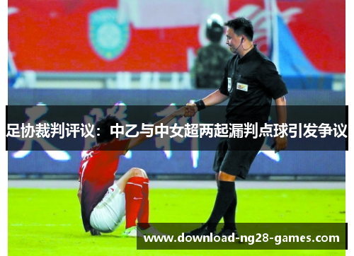 足协裁判评议:中乙与中女超两起漏判点球引发争议 足协裁判评议:中乙与中女超两起漏判点球引发争议
