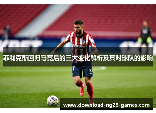 菲利克斯回归马竞后的三大变化解析及其对球队的影响