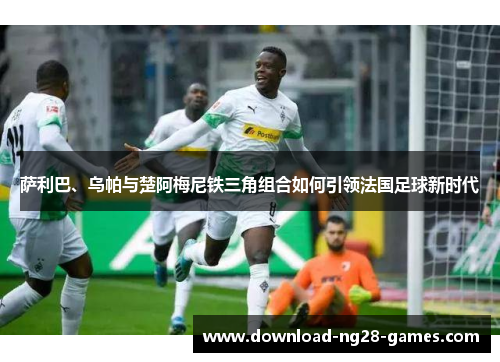 萨利巴、乌帕与楚阿梅尼铁三角组合如何引领法国足球新时代 萨利巴、乌帕与楚阿梅尼铁三角组合如何引领法国足球新时代